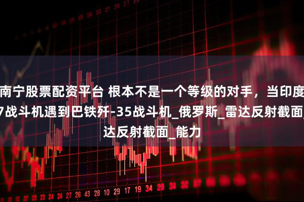 南宁股票配资平台 根本不是一个等级的对手，当印度苏-57战斗机遇到巴铁歼-35战斗机_俄罗斯_雷达反射截面_能力