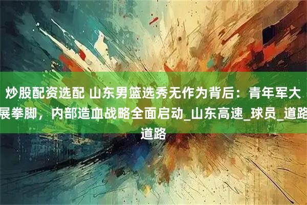 炒股配资选配 山东男篮选秀无作为背后：青年军大展拳脚，内部造血战略全面启动_山东高速_球员_道路