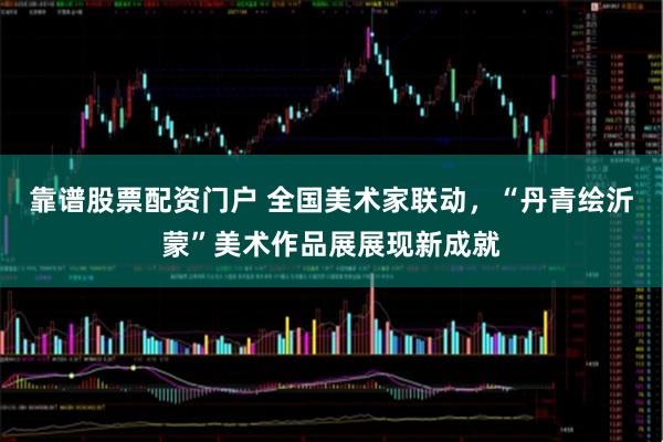 靠谱股票配资门户 全国美术家联动，“丹青绘沂蒙”美术作品展展现新成就