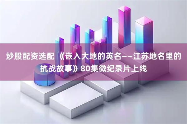 炒股配资选配 《嵌入大地的英名——江苏地名里的抗战故事》80集微纪录片上线