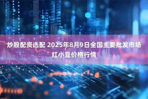 炒股配资选配 2025年8月9日全国主要批发市场红小豆价格行情