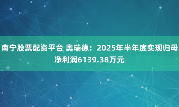 南宁股票配资平台 奥瑞德：2025年半年度实现归母净利润6139.38万元