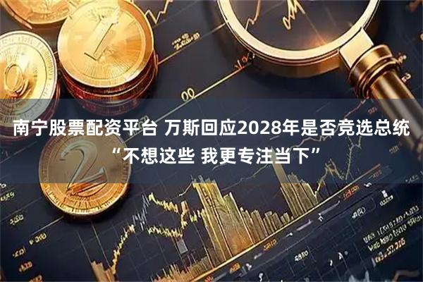 南宁股票配资平台 万斯回应2028年是否竞选总统 “不想这些 我更专注当下”