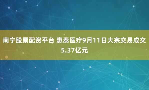 南宁股票配资平台 惠泰医疗9月11日大宗交易成交5.37亿元