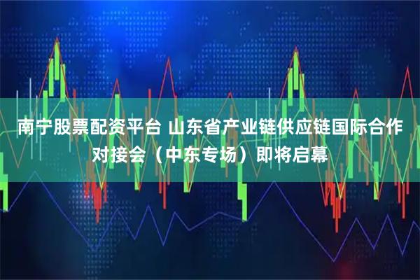 南宁股票配资平台 山东省产业链供应链国际合作对接会（中东专场）即将启幕