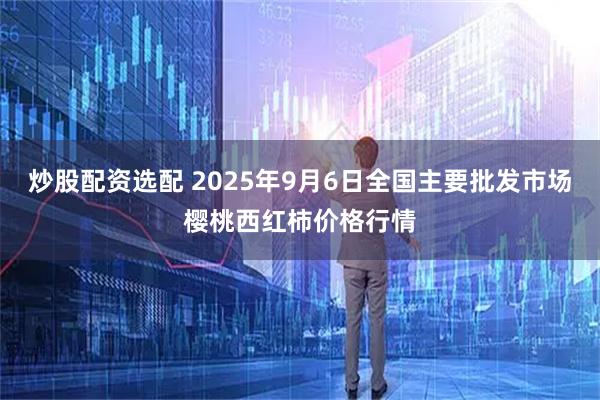 炒股配资选配 2025年9月6日全国主要批发市场樱桃西红柿价格行情