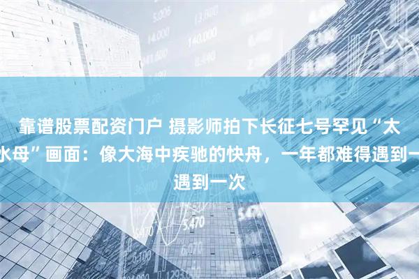 靠谱股票配资门户 摄影师拍下长征七号罕见“太空水母”画面：像大海中疾驰的快舟，一年都难得遇到一次