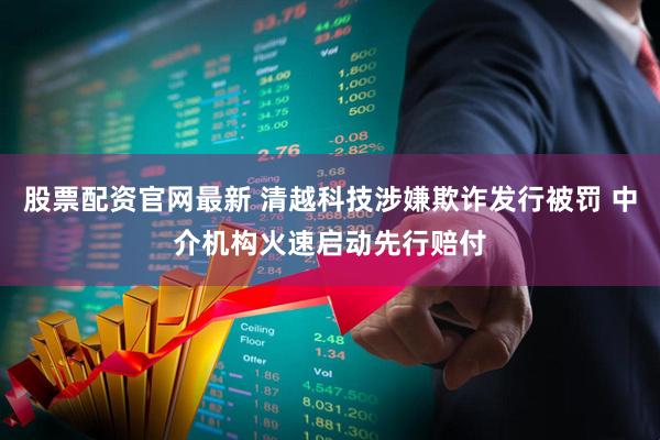 股票配资官网最新 清越科技涉嫌欺诈发行被罚 中介机构火速启动先行赔付