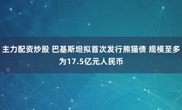 主力配资炒股 巴基斯坦拟首次发行熊猫债 规模至多为17.5亿元人民币
