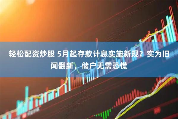 轻松配资炒股 5月起存款计息实施新规？实为旧闻翻新，储户无需恐慌