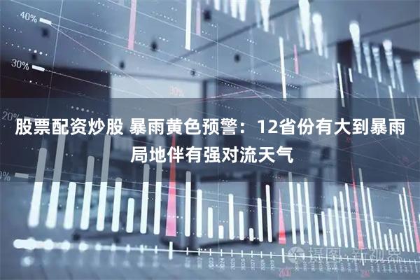 股票配资炒股 暴雨黄色预警：12省份有大到暴雨 局地伴有强对流天气