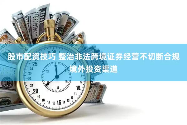 股市配资技巧 整治非法跨境证券经营不切断合规境外投资渠道