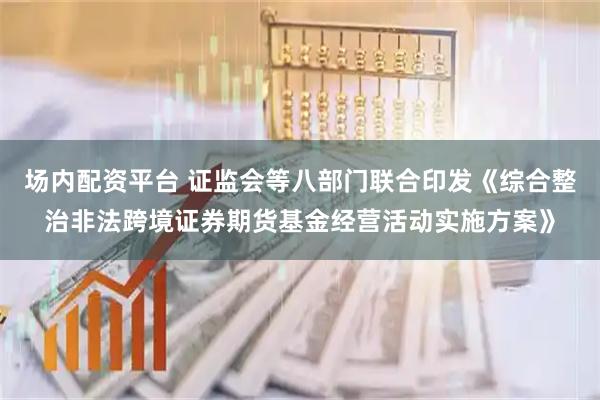 场内配资平台 证监会等八部门联合印发《综合整治非法跨境证券期货基金经营活动实施方案》