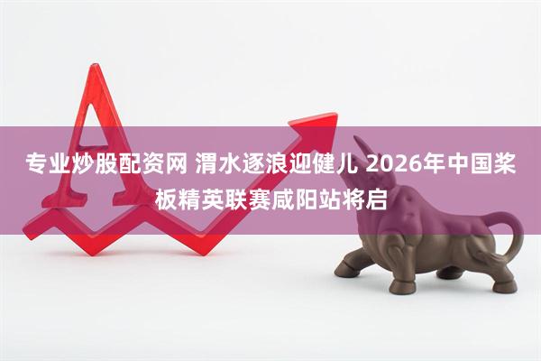 专业炒股配资网 渭水逐浪迎健儿 2026年中国桨板精英联赛咸阳站将启