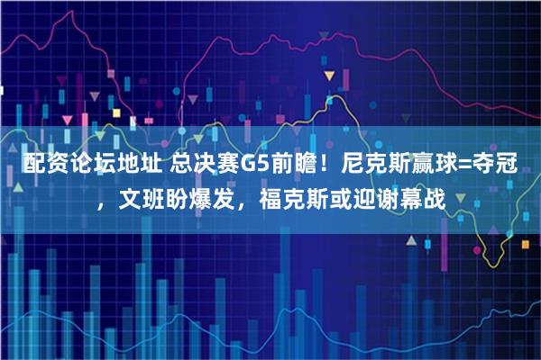 配资论坛地址 总决赛G5前瞻!尼克斯赢球=夺冠,文班盼爆发,福克斯或迎谢幕战